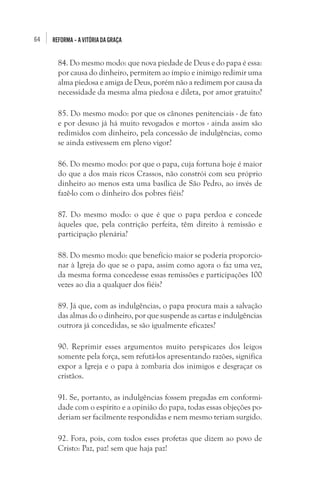 64

REFORMA – A VITÓRIA DA GRAÇA

84. Do mesmo modo: que nova piedade de Deus e do papa é essa:
por causa do dinheiro, permitem ao ímpio e inimigo redimir uma
alma piedosa e amiga de Deus, porém não a redimem por causa da
necessidade da mesma alma piedosa e dileta, por amor gratuito?
85. Do mesmo modo: por que os cânones penitenciais - de fato
e por desuso já há muito revogados e mortos - ainda assim são
redimidos com dinheiro, pela concessão de indulgências, como
se ainda estivessem em pleno vigor?
86. Do mesmo modo: por que o papa, cuja fortuna hoje é maior
do que a dos mais ricos Crassos, não constrói com seu próprio
dinheiro ao menos esta uma basílica de São Pedro, ao invés de
fazê-lo com o dinheiro dos pobres fiéis?
87. Do mesmo modo: o que é que o papa perdoa e concede
àqueles que, pela contrição perfeita, têm direito à remissão e
participação plenária?
88. Do mesmo modo: que benefício maior se poderia proporcionar à Igreja do que se o papa, assim como agora o faz uma vez,
da mesma forma concedesse essas remissões e participações 100
vezes ao dia a qualquer dos fiéis?
89. Já que, com as indulgências, o papa procura mais a salvação
das almas do o dinheiro, por que suspende as cartas e indulgências
outrora já concedidas, se são igualmente eficazes?
90. Reprimir esses argumentos muito perspicazes dos leigos
somente pela força, sem refutá-los apresentando razões, significa
expor a Igreja e o papa à zombaria dos inimigos e desgraçar os
cristãos.
91. Se, portanto, as indulgências fossem pregadas em conformidade com o espírito e a opinião do papa, todas essas objeções poderiam ser facilmente respondidas e nem mesmo teriam surgido.
92. Fora, pois, com todos esses profetas que dizem ao povo de
Cristo: Paz, paz! sem que haja paz!

 