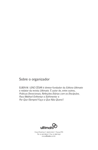 Sobre o organizador
ELBEN M. LENZ CÉSAR é diretor-fundador da Editora Ultimato
e redator da revista Ultimato. É autor de, entre outros,
Práticas Devocionais, Refeições Diárias com os Discípulos,
Para (Melhor) Enfrentar o Sofrimento e
Por Que (Sempre) Faço o Que Não Quero?.

Caixa Postal 43 | 36570-000 | Viçosa-MG
Tel.: 31 3611-8500 | Fax: 31 3891-1557
www.ultimato.com.br

 