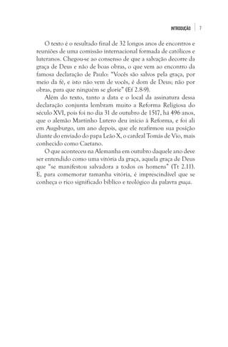 INTRODUÇÃO

O texto é o resultado final de 32 longos anos de encontros e
reuniões de uma comissão internacional formada de católicos e
luteranos. Chegou-se ao consenso de que a salvação decorre da
graça de Deus e não de boas obras, o que vem ao encontro da
famosa declaração de Paulo: “Vocês são salvos pela graça, por
meio da fé, e isto não vem de vocês, é dom de Deus; não por
obras, para que ninguém se glorie” (Ef 2.8-9). 
Além do texto, tanto a data e o local da assinatura dessa
declaração conjunta lembram muito a Reforma Religiosa do
século XVI, pois foi no dia 31 de outubro de 1517, há 496 anos,
que o alemão Martinho Lutero deu início à Reforma, e foi ali
em Augsburgo, um ano depois, que ele reafirmou sua posição
diante do enviado do papa Leão X, o cardeal Tomás de Vio, mais
conhecido como Caetano. 
O que aconteceu na Alemanha em outubro daquele ano deve
ser entendido como uma vitória da graça, aquela graça de Deus
que “se manifestou salvadora a todos os homens” (Tt 2.11).
E, para comemorar tamanha vitória, é imprescindível que se
conheça o rico significado bíblico e teológico da palavra graça. 

7

 