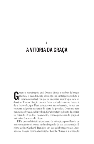 1

A vitória da Graça

G

raça é a maneira pela qual Deus se dispõe a receber, de braços
abertos, o pecador, não obstante sua santidade absoluta e
o estado miserável em que se encontra aquele que dele se
desviou. É uma bênção ou um favor verdadeiramente imerecido e indevido, que Deus concede em sua soberania, nunca em
resposta a alguma iniciativa da parte do pecador. Deus não tem
nenhuma obrigação de perdoar. Ninguém tem o direito de cobrar
tal coisa de Deus. Ele, no entanto, perdoa por causa da graça. A
iniciativa é sempre de Deus. 
É Ele quem dá início ao processo da salvação e providencia os
meios necessários, nunca se desobrigando de sua boa vontade. É
como define Gerhard Trenkler, um dos colaboradores do Dicionário de teologia bíblica, das Edições Loyola: “Graça é a atividade

 