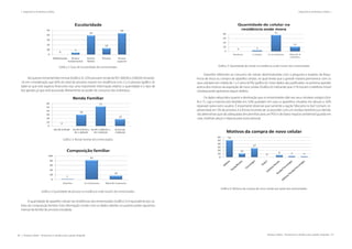 86 | Resíduos sólidos - Perspectivas e desafios para a gestão integrada
| Visão Histórica e Política Visão Histórica e Política |
Resíduos sólidos - Perspectivas e desafios para a gestão integrada | 87
| Diagnósticos de Resíduos Sólidos Diagnósticos de Resíduos Sólidos |
Gráfico 2: Grau de escolaridade dos entrevistados
	
No quesito renda familiar mensal (Gráfico 3), 52% possuem renda de R$1.000,00 a 3.000,00, levando-
-se em consideração que 82% do total da amostra moram em residência com 2 a 4 pessoas (gráfico 4).
Sabe-se que este aspecto financeiro traz uma importante informação relativo a quantidade e o tipo de
lixo gerado, já que está associado diretamente ao poder de consumo dos indivíduos.
Gráfico 3: Renda Familiar dos entrevistados
Gráfico 4: Quantidade de pessoas na residência onde moram dos entrevistados
A quantidade de aparelho celular nas residências dos entrevistados (Gráfico 5) é equivalente aos va-
lores da composição familiar. Esta informação condiz com os dados obtidos no quesito poder aquisitivo
mensal da família da amostra estudada.
Gráfico 5: Quantidade de celular na residência onde moram dos entrevistados
Questões referentes ao consumo de celular sãointroduzidas com a pergunta a respeito da frequ-
ência de troca ou compra do aparelho celular, no qual revela que a grande maioria permanece com os
seus celulares em média de 1 a 3 anos (67%) (gráfico 6). Estes dados são justificados na próxima questão
acerca dos motivos da aquisição de novo celular (Gráfico 6) indicando que 51% trocam o telefone móvel
celularquando apresenta algum defeito.
Os dados adquiridos quanto a destinação que os entrevistados dão aos seus celulares antigos (Grá-
fico 7), cuja a maioria está dividida em: 43% guardam em casa os aparelhos celulares em desuso e 42%
repassam para outro usuário. É importante observar que somente a opção“descarta no lixo”comum, re-
presentada em 5% da amostra, é a forma incorreta de se proceder com um resíduo eletrônico,os demais
são alternativas que são adequadas (encaminhar para um PEV) e de baixo impacto ambiental (guarda em
casa, reutilizar peças e repassa para outra pessoa).
Gráfico 6: Motivos da compra de novo celular por parte dos entrevistados
 