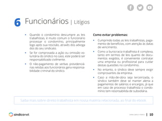| 10voltar para o índice
Funcionários | Litígios
6
Saiba mais sobre direito trabalhista em nossa matéria relacionada, ao final do ebook
ƒƒ Quando o condomínio descumpre as leis
	 trabalhistas, é muito comum o funcionário
	 processar o condomínio, principalmente
	 logo após sua rescisão, através dos advoga
	 dos do seu sindicato.
ƒƒ Se for comprovada a ação ou omissão vo-
	 luntária do síndico no caso, este poderá ser
	 responsabilizado civilmente.
ƒƒ O não-pagamento de verbas previdenciá-
	 rias retidas aos funcionários gera responsa-
	 bilidade criminal do síndico.
Como evitar problemas:
ƒƒ Cumprindo todas as leis trabalhistas, paga-
	 mento de benefícios, com atenção às datas
	 de vencimento.
ƒƒ Como a burocracia trabalhista é complexa,
	 tanto em termos de leis quanto de docu-
	 mentos exigidos, é conveniente contratar
	 uma empresa ou profissional para cuidar
	 destas questões no condomínio.
ƒƒ No entanto, o síndico deve sempre exigir
	 comprovantes da empresa.
ƒƒ Caso a mão-de-obra seja terceirizada, o
	 síndico também deve se manter alerta a
	 pagamentos de salários e encargos, já que
	 em caso de processo trabalhista o condo-
	 mínio tem resonsabilida de subsidiária.
 