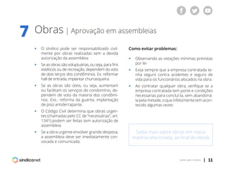 | 11voltar para o índice
Obras | Aprovação em assembleias
7
ƒƒ O síndico pode ser responsabilizado civil-
	 mente por obras realizadas sem a devida
	 autorização da assembleia
ƒƒ Se as obras são voluptuárias, ou seja, para fins
	 estéticos ou de recreação, dependem do voto
	 de dois terços dos condôminos. Ex: reformar
	 hall de entrada, implantar churrasqueira.
ƒƒ Se as obras são úteis, ou seja, aumentam
	 ou facilitam os serviços do condomínio, de-
	 pendem de voto da maioria dos condômi-
	 nos. Exs.: reforma da guarita, implantação
	 de piso antiderrapante.
ƒƒ O Código Civil determina que obras urgen-
	 tes (chamadas pelo CC de “necessárias”, art.
	 1341) podem ser feitas sem autorização de
	assembleia
ƒƒ Se a obra urgente envolver grande despesa,
	 a assembleia deve ser imediatamente con-
	 vocada e comunicada.
Como evitar problemas:
ƒƒ Observando as votações mínimas previstas
	 por lei
ƒƒ Exija sempre que a empresa contratada te-
	 nha seguro contra acidentes e seguro de
	 vida para os funcionários alocados na obra.
ƒƒ Ao contratar qualquer obra, verifique se a
	 empresa contratada tem porte e condições
	 necessarias para concluí-la, sem abandoná-
	 la pela metade, o que infelizmente tem acon-
	 tecido algumas vezes
Saiba mais sobre obras em nossa
matéria relacionada, ao final do ebook
 