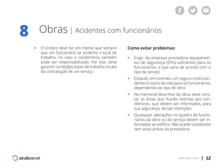 | 12voltar para o índice
Obras | Acidentes com funcionários
ƒƒ O síndico deve ter em mente que sempre
	 que um funcionário se acidenta o local de
	 trabalho, no caso o condomínio, também
	 pode ser responsabilizado. Por isso, deve
	 garantir condições totais de trabalho no ato
	 da contratação de um serviço
8
Como evitar problemas:
ƒƒ Exigir da empresa prestadora equipamen-
	 tos de segurança (EPIs) suficientes para os
	 funcionários, o que varia de acordo com o
	 tipo de serviço
ƒƒ Estipule, em contrato, um seguro contra aci-
	 dentes e outro de vida para os funcionários,
	 dependendo do tipo de obra
ƒƒ No memorial descritivo da obra, deve cons-
	 tar as áreas que ficarão restritas aos con-
	 dôminos, que devem ser informados, para
	 sua segurança, de tais restrições
ƒƒ Quaisquer alterações no quadro de funcio-
	 nários da obra ou do serviço devem ser in-
	 formadas ao edifício. Não aceite substitutos
	 sem aviso prévio da prestadora
 