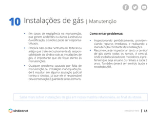 | 14voltar para o índice
Instalações de gás | Manutenção
ƒƒ Em casos de negligência na manutenção,
	 que gerem acidentes ou danos à estrutura
	 da edificação, o síndico pode ser responsa-
	bilizado.
ƒƒ Embora não exista nenhuma lei federal ou
	 artigo que trate exclusivamente da respon-
	 sabilidade do síndico sob as instalações de
	 gás, é importante que ele fique atento às
	manutenções.
ƒƒ Qualquer problema causado por falta de
	 manutenção ou instalação inadequada po-
	 derá resultar em alguma acusação judicial
	 contra o síndico, já que ele é responsável
	 pela conservação e guarda de áreas comuns.
Como evitar problemas:
ƒƒ Inspecionando periódicamente, providen-
	 ciando reparos imediatos, e realizando a
	 manutenção constante das instalações.
ƒƒ Recomenda-se inspecionar tanto a central
	 de gás como todos os ramais. A central,
	 onde estão localizados os medidores, é pre-
	 ferível que seja anual e os ramais a cada 3
	 anos. Também deverá ser emitido laudo e
	 recolhido ART.
Saiba mais sobre instalações de gás em nossa matéria relacionada, ao final do ebook
10
 