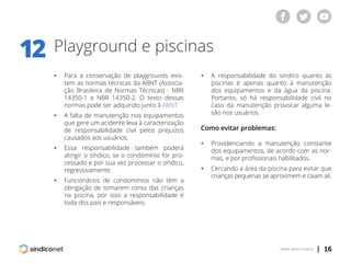 | 16voltar para o índice
Playground e piscinas12
ƒƒ Para a conservação de playgrounds exis-
	 tem as normas técnicas da ABNT (Associa-
	 ção Brasileira de Normas Técnicas) - NBR
	 14350-1 e NBR 14350-2. O texto dessas
	 normas pode ser adquirido junto à ABNT
ƒƒ A falta de manutenção nos equipamentos
	 que gere um acidente leva à caracterização
	 de responsabilidade civil pelos prejuízos
	 causados aos usuários.
ƒƒ Essa responsabilidade também poderá
	 atingir o síndico, se o condomínio for pro-
	 cessado e por sua vez processar o síndico,
	regressivamente.
ƒƒ Funcionários de condomínios não têm a
	 obrigação de tomarem conta das crianças
	 na piscina, por isso a responsabilidade é
	 toda dos pais e responsáveis.
ƒƒ A responsabilidade do síndico quanto às
	 piscinas é apenas quanto à manutenção
	 dos equipamentos e da água da piscina.
	 Portanto, só há responsabilidade civil no
	 caso da manutenção provocar alguma le-
	 são nos usuários.
Como evitar problemas:
ƒƒ Providenciando a manutenção constante
	 dos equipamentos, de acordo com as nor-
	 mas, e por profissionais habilitados.
ƒƒ Cercando a área da piscina para evitar que
	 crianças pequenas se aproximem e caiam ali.
 