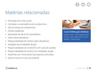 | 17voltar para o índice
Matérias relacionadas
Curso Online para Síndicos:
Saiba como a formação pode
trazer mais segurança à sua
gestão. Clique aqui.
ƒƒ Prestação de contas anual
ƒƒ Combater a inadimplência em condomínios
ƒƒ Danos morais em condomínios
ƒƒ Direito trabalhista
ƒƒ Aprovação de obras em assembleias
ƒƒ Saiba sobre elevadores
ƒƒ Responsabilidade do síndico sobre elevadores
ƒƒ Inspeção das instalações de gás
ƒƒ Responsabilidade do condomínio em caso de assaltos
ƒƒ Responsabilidade do síndico nas instalações de gás
ƒƒ Acidentes com funcionários da empresa contratada
ƒƒ Danos morais em caso de acidente
 