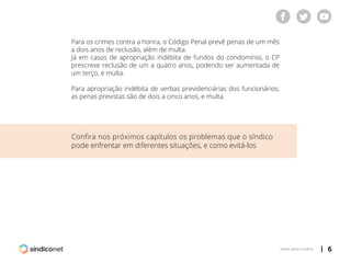 | 6voltar para o índice
Para os crimes contra a honra, o Código Penal prevê penas de um mês
a dois anos de reclusão, além de multa.
Já em casos de apropriação indébita de fundos do condomínio, o CP
prescreve reclusão de um a quatro anos, podendo ser aumentada de
um terço, e multa.
Para apropriação indébita de verbas previdenciárias dos funcionários,
as penas previstas são de dois a cinco anos, e multa.
Confira nos próximos capítulos os problemas que o síndico
pode enfrentar em diferentes situações, e como evitá-los
 