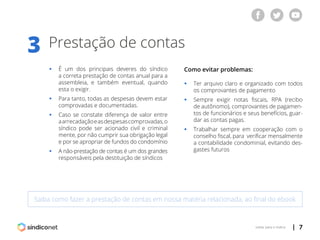 | 7voltar para o índice
Prestação de contas3
Saiba como fazer a prestação de contas em nossa matéria relacionada, ao final do ebook
ƒƒ É um dos principais deveres do síndico
	 a correta prestação de contas anual para a
	 assembleia, e também eventual, quando
	 esta o exigir.
ƒƒ Para tanto, todas as despesas devem estar
	 comprovadas e documentadas.
ƒƒ Caso se constate diferença de valor entre
	 aarrecadaçãoeasdespesascomprovadas,o
	 síndico pode ser acionado civil e criminal
	 mente, por não cumprir sua obrigação legal
	 e por se apropriar de fundos do condomínio
ƒƒ A não-prestação de contas é um dos grandes
	 responsáveis pela destituição de síndicos
Como evitar problemas:
ƒƒ Ter arquivo claro e organizado com todos
	 os comprovantes de pagamento
ƒƒ Sempre exigir notas fiscais, RPA (recibo
	 de autônomo), comprovantes de pagamen-
	 tos de funcionários e seus benefícios, guar-
	 dar as contas pagas.
ƒƒ Trabalhar sempre em cooperação com o
	 conselho fiscal, para verificar mensalmente
	 a contabilidade condominial, evitando des-
	 gastes futuros
 