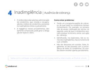 | 8voltar para o índice
Inadimplência| Ausênciadecobrança
4
Saiba como combater a inadimplência em nossa matéria relacionada, ao final do ebook
ƒƒ O síndico deve zelar pela boa administração
	 do condomínio, aqui incluída a recupera-
	 ção dos créditos do condomínio, acionando
	 os inadimplentes direta e judicialmente.
ƒƒ A negligência nesses procedimentos, devi
	 damente comprovada, pode gerar a obriga
	 ção de reparar o dano.
Como evitar problemas:
ƒƒ Tendo um cronograma-padrão de cobran-
	 ça, do qual todos os condôminos tenham
	 conhecimento. Por exemplo: no primeiro
	 mês de atraso, notificação por escrito; no
	 segundo, aviso de que o condomínio acio-
	 nará a Justiça; no terceiro, entrar com ação
	 de cobrança.
ƒƒ Identificando, nos balancetes, não os no-
	 mes dos inadimplentes, mas os números de
	 suas unidades.
ƒƒ Não dar descontos em acordos. Estes, le-
	 galmente, só são possíveis com a concor-
	 dância de todos os condôminos. Os acor-
	 dos devem envolver apenas parcelamento.
 