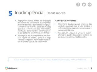 | 9voltar para o índice
Inadimplência | Danos morais
Saiba mais sobre danos morais em nossa matéria relacionada, ao final do ebook
5
ƒƒ Alegação de danos morais por exposição
	 dos nomes dos condôminos inadimplentes:
	 depende do meio e do modo de divulgação.
	 Se forem feitos de forma objetiva e discreta,
	 que leve a informação aos interessados,
	 não haverá dano moral ou constrangimen-
	 to por parte dos condôminos pendentes.
ƒƒ A divulgação dos inadimplentes é um “exer-
	 cício regular de direito”, porque o artigo
	 1348 do Código Civil impõe ao síndico o de-
	 ver de prestar contas aos condôminos.
Como evitar problemas:
ƒƒ O melhor é divulgar apenas o número das
	 unidades inadimplentes, o valor devido e o
	 mês respectivo no balancete mensalmente en-
	 viado aos condôminos.
ƒƒ Não convém veicular as unidades inadim-
	 plentes no quadro de avisos ou cartazes na
	 portaria, mas apenas nos balancetes.
 