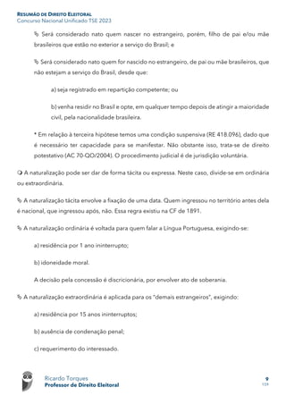 RESUMÃO DE DIREITO ELEITORAL
Concurso Nacional Unificado TSE 2023
Ricardo Torques
Professor de Direito Eleitoral
9
159
 Será considerado nato quem nascer no estrangeiro, porém, filho de pai e/ou mãe
brasileiros que estão no exterior a serviço do Brasil; e
 Será considerado nato quem for nascido no estrangeiro, de pai ou mãe brasileiros, que
não estejam a serviço do Brasil, desde que:
a) seja registrado em repartição competente; ou
b) venha residir no Brasil e opte, em qualquer tempo depois de atingir a maioridade
civil, pela nacionalidade brasileira.
* Em relação à terceira hipótese temos uma condição suspensiva (RE 418.096), dado que
é necessário ter capacidade para se manifestar. Não obstante isso, trata-se de direito
potestativo (AC 70-QO/2004). O procedimento judicial é de jurisdição voluntária.
 A naturalização pode ser dar de forma tácita ou expressa. Neste caso, divide-se em ordinária
ou extraordinária.
 A naturalização tácita envolve a fixação de uma data. Quem ingressou no território antes dela
é nacional, que ingressou após, não. Essa regra existiu na CF de 1891.
 A naturalização ordinária é voltada para quem falar a Língua Portuguesa, exigindo-se:
a) residência por 1 ano ininterrupto;
b) idoneidade moral.
A decisão pela concessão é discricionária, por envolver ato de soberania.
 A naturalização extraordinária é aplicada para os “demais estrangeiros”, exigindo:
a) residência por 15 anos ininterruptos;
b) ausência de condenação penal;
c) requerimento do interessado.
 