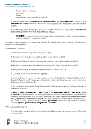 RESUMÃO DE DIREITO ELEITORAL
Concurso Nacional Unificado TSE 2023
Ricardo Torques
Professor de Direito Eleitoral
99
159
• for considerado inelegível
• renunciar
• falecer
• tiver indeferido ou cancelado o registro
 Nas hipóteses acima, por decisão da maioria absoluta do órgão executivo – o partido terá
PRAZO DE 10 DIAS para indicar o substituto, a contar do fato ou da ciência da decisão que deu
origem.
 A substituição, tanto nas eleições proporcionais como nas eleições majoritárias, somente será
possível se apresentada até 20 dias antes das eleições.
• EXCEÇÃO: em caso de falecimento de candidato, a substituição poderá ser feita após esse
prazo, ainda que às vésperas do pleito.
 Haverá o cancelamento do registro, se expulso do partido por violar o estatuto, devendo ser
assegurada a ampla defesa.
 Número do candidato
1 – Presidente  os dois algarismos da legenda (LL)
2 – Senador  os dois algarismos da legenda + número à direita (LLX)
3 - Deputado Federal  os dois algarismos da legenda + dois números à direita (LLXX)
4 - Deputado Estadual  os dois algarismos da legenda + três números à direita (LLXXX)
5 - Eleições Municipais  disciplinados por Resolução Específica do TSE
 O partido tem o direito de manter a legenda.
 Os candidatos que concorrerem ao cargo de Senador da República, de Deputado Estadual, de
Deputado Federal e de Vereador poderão solicitar a alteração da variação de números à direita,
desde que observada a legenda.
 Os candidatos a cargos do Poder Executivo (Presidente, Governador e Prefeito) utilizarão o
número da legenda.
 PRAZO PARA JULGAMENTO DOS PEDIDOS DE REGISTRO: ATÉ 20 DIAS ANTES DAS
ELEIÇÕES, os TRE enviarão ao TSE a relação dos candidatos sob sua competência, com referência
ao sexo e ao cargo para o qual concorrer. Até essa data, todos os pedidos de registro devem
estar julgados nas instâncias ordinárias, inclusive aqueles que forem objeto de impugnação.
Para tanto, a Justiça Eleitoral deverá conferir prioridade, em relação aos demais processos
judiciais, àqueles que envolvam o registro de candidatos.
 Regras específicas do CE:
 o candidato poderá registrar uma única candidatura, seja na mesma ou em diferentes
circunscrições.
 