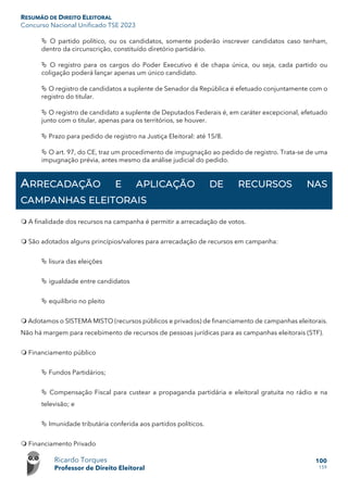 RESUMÃO DE DIREITO ELEITORAL
Concurso Nacional Unificado TSE 2023
Ricardo Torques
Professor de Direito Eleitoral
100
159
 O partido político, ou os candidatos, somente poderão inscrever candidatos caso tenham,
dentro da circunscrição, constituído diretório partidário.
 O registro para os cargos do Poder Executivo é de chapa única, ou seja, cada partido ou
coligação poderá lançar apenas um único candidato.
 O registro de candidatos a suplente de Senador da República é efetuado conjuntamente com o
registro do titular.
 O registro de candidato a suplente de Deputados Federais é, em caráter excepcional, efetuado
junto com o titular, apenas para os territórios, se houver.
 Prazo para pedido de registro na Justiça Eleitoral: até 15/8.
 O art. 97, do CE, traz um procedimento de impugnação ao pedido de registro. Trata-se de uma
impugnação prévia, antes mesmo da análise judicial do pedido.
ARRECADAÇÃO E APLICAÇÃO DE RECURSOS NAS
CAMPANHAS ELEITORAIS
 A finalidade dos recursos na campanha é permitir a arrecadação de votos.
 São adotados alguns princípios/valores para arrecadação de recursos em campanha:
 lisura das eleições
 igualdade entre candidatos
 equilíbrio no pleito
 Adotamos o SISTEMA MISTO (recursos públicos e privados) de financiamento de campanhas eleitorais.
Não há margem para recebimento de recursos de pessoas jurídicas para as campanhas eleitorais (STF).
 Financiamento público
 Fundos Partidários;
 Compensação Fiscal para custear a propaganda partidária e eleitoral gratuita no rádio e na
televisão; e
 Imunidade tributária conferida aos partidos políticos.
 Financiamento Privado
 