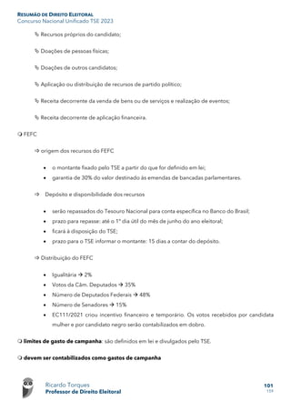 RESUMÃO DE DIREITO ELEITORAL
Concurso Nacional Unificado TSE 2023
Ricardo Torques
Professor de Direito Eleitoral
101
159
 Recursos próprios do candidato;
 Doações de pessoas físicas;
 Doações de outros candidatos;
 Aplicação ou distribuição de recursos de partido político;
 Receita decorrente da venda de bens ou de serviços e realização de eventos;
 Receita decorrente de aplicação financeira.
 FEFC
 origem dos recursos do FEFC
• o montante fixado pelo TSE a partir do que for definido em lei;
• garantia de 30% do valor destinado às emendas de bancadas parlamentares.
 Depósito e disponibilidade dos recursos
• serão repassados do Tesouro Nacional para conta específica no Banco do Brasil;
• prazo para repasse: até o 1º dia útil do mês de junho do ano eleitoral;
• ficará à disposição do TSE;
• prazo para o TSE informar o montante: 15 dias a contar do depósito.
 Distribuição do FEFC
• Igualitária  2%
• Votos da Câm. Deputados  35%
• Número de Deputados Federais  48%
• Número de Senadores  15%
• EC111/2021 criou incentivo financeiro e temporário. Os votos recebidos por candidata
mulher e por candidato negro serão contabilizados em dobro.
 limites de gasto de campanha: são definidos em lei e divulgados pelo TSE.
 devem ser contabilizados como gastos de campanha
 