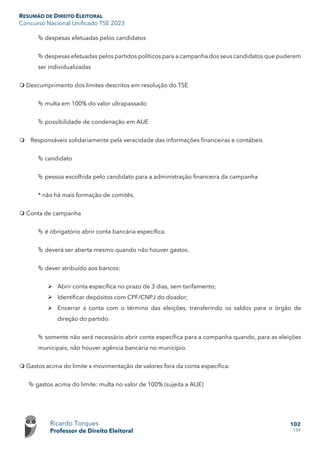 RESUMÃO DE DIREITO ELEITORAL
Concurso Nacional Unificado TSE 2023
Ricardo Torques
Professor de Direito Eleitoral
102
159
 despesas efetuadas pelos candidatos
 despesas efetuadas pelos partidos políticos para a campanha dos seus candidatos que puderem
ser individualizadas
 Descumprimento dos limites descritos em resolução do TSE
 multa em 100% do valor ultrapassado
 possibilidade de condenação em AIJE
 Responsáveis solidariamente pela veracidade das informações financeiras e contábeis
 candidato
 pessoa escolhida pelo candidato para a administração financeira da campanha
* não há mais formação de comitês.
 Conta de campanha
 é obrigatório abrir conta bancária específica.
 deverá ser aberta mesmo quando não houver gastos.
 dever atribuído aos bancos:
 Abrir conta específica no prazo de 3 dias, sem tarifamento;
 Identificar depósitos com CPF/CNPJ do doador;
 Encerrar a conta com o término das eleições, transferindo os saldos para o órgão de
direção do partido.
 somente não será necessário abrir conta específica para a companha quando, para as eleições
municipais, não houver agência bancária no município.
 Gastos acima do limite x movimentação de valores fora da conta específica:
 gastos acima do limite: multa no valor de 100% (sujeita a AIJE)
 