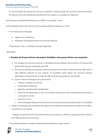 RESUMÃO DE DIREITO ELEITORAL
Concurso Nacional Unificado TSE 2023
Ricardo Torques
Professor de Direito Eleitoral
103
159
 movimentação de valores fora da conta específica: desaprovação das contas de campanha (tanto
do partido como do candidato) (cancelamento do registro ou cassação do diploma).
 Prazo para a justiça eleitoral fornecer o CNPJ ao candidato: 3 dias
 Arrecadação prévia de recursos: financiamento coletivo (vaquinha on-line)
 condições para utilização
• registro da candidatura
• realização de despesas dentro do período eleitoral
 Devolução: caso o candidato não seja registrado
 Doações
 Doações de Pessoas Físicas e do próprio Candidato como pessoa física à sua campanha
 Em relação aos recursos próprios, o candidato deverá observar tão somente o limite geral de
gastos definidos por resolução pelo TSE.
 Os recursos doados por pessoas naturais quaisquer se limitam ao percentual de 10% sobre o
valor BRUTO auferido no ano anterior. O candidato pode dispor de recursos próprios
destinados à campanha até o limite de 10% do limite que pode ser arrecadado.
 quanto à forma da doação por pessoa física
o cheques cruzados e nominais
o transferência eletrônica
o depósitos devidamente identificados
o mecanismos disponíveis no site no candidato, desde que haja a identificação do doador e
a emissão de recibo
o vaquinha on-line
o comercialização de bens e/ou serviços ou promoção de eventos pelo partido ou candidato
 Vedam-se doações pelo candidato (do registro da candidatura às eleições) em espécie, de troféus,
em prêmios e em ajudas
* doação de quantia acima dos limites fixados acima sujeita o infrator ao pagamento de multa de
até 100% da quantia em excesso.
** As doações devem ser feitas mediante apresentação de recibo, exceto:
 