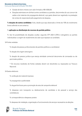 RESUMÃO DE DIREITO ELEITORAL
Concurso Nacional Unificado TSE 2023
Ricardo Torques
Professor de Direito Eleitoral
104
159
 Cessão de bens móveis com valor limitado a R$ 4.000,00.
 Doações estimáveis em dinheiro entre candidatos ou partidos, decorrentes do uso comum de
sedes e de materiais de propaganda eleitoral, cujo gasto deverá ser registrado na prestação
de contas do responsável pelo pagamento da despesa.
 doações de outros candidatos: lícita, desde que seja observado o limite de 10% do rendimento
bruto auferido no ano anterior;
 aplicação ou distribuição de recursos de partido político.
 não há possibilidade de doações ocultas: segundo STF (ADI 5.394) é obrigatório ao partido
individualizar a origem do recebimento do valor que repassar ao candidato.
 Fontes vedadas
 doação de pessoa jurídica (exceto de partidos políticos a candidatos)
 doação de origem estrangeira
 doação de pessoa jurídica que exerça atividade comercial decorrente de concessão ou de
permissão pública.
* Os recursos recebidos de fontes vedadas devem ser devolvidos ou repassados ao Tesouro
Nacional.
 Gastos eleitorais
 confecção de material impresso
 propaganda e publicidade
 aluguel de locais para a promoção de atos de campanha eleitoral
 despesas com transporte ou deslocamento de candidato e de pessoal a serviço das
candidaturas
 correspondência e despesas postais
 despesas de instalação, organização e funcionamento de serviços necessários às eleições
 