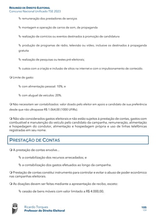 RESUMÃO DE DIREITO ELEITORAL
Concurso Nacional Unificado TSE 2023
Ricardo Torques
Professor de Direito Eleitoral
105
159
 remuneração dos prestadores de serviços
 montagem e operação de carros de som, de propaganda
 realização de comícios ou eventos destinados à promoção de candidatura
 produção de programas de rádio, televisão ou vídeo, inclusive os destinados à propaganda
gratuita
 realização de pesquisas ou testes pré-eleitorais;
 custos com a criação e inclusão de sítios na internet e com o impulsionamento de conteúdo.
 Limite de gasto:
 com alimentação pessoal: 10%; e
 com aluguel de veículos: 20%.
 Não necessitam ser contabilizados: valor doado pelo eleitor em apoio a candidato de sua preferência
desde que não ultrapasse R$ 1.064,00 (1000 UFIRs).
 Não são considerados gastos eleitorais e não estão sujeitos à prestação de contas, gastos com
combustível e manutenção do veículo pelo candidato da campanha, remuneração, alimentação
e hospedagem do condutor, alimentação e hospedagem própria e uso de linhas telefônicas
registradas em seu nome.
PRESTAÇÃO DE CONTAS
 A prestação de contas envolve...
 a contabilização dos recursos arrecadados; e
 a contabilização dos gastos efetuados ao longo da campanha.
 Prestação de contas constitui instrumento para controlar e evitar o abuso de poder econômico
nas campanhas eleitorais.
 As doações devem ser feitas mediante a apresentação de recibo, exceto:
 cessão de bens móveis com valor limitado a R$ 4.000,00;
 