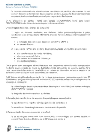 RESUMÃO DE DIREITO ELEITORAL
Concurso Nacional Unificado TSE 2023
Ricardo Torques
Professor de Direito Eleitoral
106
159
 doações estimáveis em dinheiro entre candidatos ou partidos, decorrentes do uso
comum de sedes e de materiais de propaganda eleitoral, cujo gasto deverá ser registrado
na prestação de contas do responsável pelo pagamento da despesa.
 As prestações de contas – tanto para cargos MAJORITÁRIOS como para cargos
PROPORCIONAIS – são feitas diretamente pelo próprio candidato.
 Informações de contas ao longo da campanha
1ª regra: os recursos recebidos, em dinheiro, pelos partidos/coligações e pelos
candidatos serão divulgados na internet no prazo de 72 horas. Nessas informações devem
conter:
• a indicação dos nomes dos doadores com CPF e CNPJ; e
• os valores doados.
2ª regra: no dia 15/9 do ano eleitoral deverá ser divulgado um relatório discriminado:
• das transferências do Fundo Partidário;
• dos recursos em dinheiro;
• dos valores estimáveis em dinheiro; e
• dos gastos realizados.
 Os gastos com passagens aéreas efetuados nas campanhas eleitorais serão comprovados
mediante a apresentação de fatura ou duplicata emitida por agência de viagem, quando for o
caso, desde que informados os beneficiários, as datas e os itinerários, vedada a exigência de
apresentação de qualquer outro documento para esse fim.
 O Sistema simplificado de prestação de contas é adotado para gastos não superiores a R$
20.000,00 ou eleições municipais com menos de 50.000 eleitores (neste caso, é obrigatório). Em
tais casos, é necessário:
 a identificação das doações recebidas e das despesas realizadas (com nome e indicação
do CPF/CNPJ e valores);
 o registro de eventuais sobras ou dívidas.
 Em relação à transferência de recursos dos partidos para os candidatos:
 o partido deverá registrar como pagamento ao candidato; e
 o candidato deverá registrar como recebimento do partido.
 Para prestação de contas, quanto ao prazo final:
 se as eleições terminarem num único turno: a consolidação das contas deverá ser
encaminhada à Justiça Eleitoral até o 30º dia após o pleito; e
 