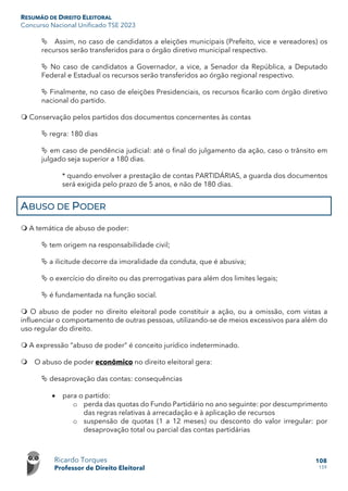 RESUMÃO DE DIREITO ELEITORAL
Concurso Nacional Unificado TSE 2023
Ricardo Torques
Professor de Direito Eleitoral
108
159
 Assim, no caso de candidatos a eleições municipais (Prefeito, vice e vereadores) os
recursos serão transferidos para o órgão diretivo municipal respectivo.
 No caso de candidatos a Governador, a vice, a Senador da República, a Deputado
Federal e Estadual os recursos serão transferidos ao órgão regional respectivo.
 Finalmente, no caso de eleições Presidenciais, os recursos ficarão com órgão diretivo
nacional do partido.
 Conservação pelos partidos dos documentos concernentes às contas
 regra: 180 dias
 em caso de pendência judicial: até o final do julgamento da ação, caso o trânsito em
julgado seja superior a 180 dias.
* quando envolver a prestação de contas PARTIDÁRIAS, a guarda dos documentos
será exigida pelo prazo de 5 anos, e não de 180 dias.
ABUSO DE PODER
 A temática de abuso de poder:
 tem origem na responsabilidade civil;
 a ilicitude decorre da imoralidade da conduta, que é abusiva;
 o exercício do direito ou das prerrogativas para além dos limites legais;
 é fundamentada na função social.
 O abuso de poder no direito eleitoral pode constituir a ação, ou a omissão, com vistas a
influenciar o comportamento de outras pessoas, utilizando-se de meios excessivos para além do
uso regular do direito.
 A expressão “abuso de poder” é conceito jurídico indeterminado.
 O abuso de poder econômico no direito eleitoral gera:
 desaprovação das contas: consequências
• para o partido:
o perda das quotas do Fundo Partidário no ano seguinte: por descumprimento
das regras relativas à arrecadação e à aplicação de recursos
o suspensão de quotas (1 a 12 meses) ou desconto do valor irregular: por
desaprovação total ou parcial das contas partidárias
 