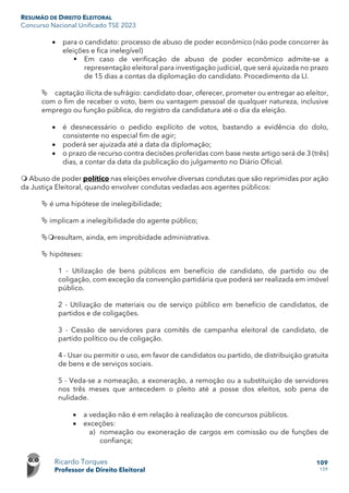 RESUMÃO DE DIREITO ELEITORAL
Concurso Nacional Unificado TSE 2023
Ricardo Torques
Professor de Direito Eleitoral
109
159
• para o candidato: processo de abuso de poder econômico (não pode concorrer às
eleições e fica inelegível)
 Em caso de verificação de abuso de poder econômico admite-se a
representação eleitoral para investigação judicial, que será ajuizada no prazo
de 15 dias a contas da diplomação do candidato. Procedimento da LI.
 captação ilícita de sufrágio: candidato doar, oferecer, prometer ou entregar ao eleitor,
com o fim de receber o voto, bem ou vantagem pessoal de qualquer natureza, inclusive
emprego ou função pública, do registro da candidatura até o dia da eleição.
• é desnecessário o pedido explícito de votos, bastando a evidência do dolo,
consistente no especial fim de agir;
• poderá ser ajuizada até a data da diplomação;
• o prazo de recurso contra decisões proferidas com base neste artigo será de 3 (três)
dias, a contar da data da publicação do julgamento no Diário Oficial.
 Abuso de poder político nas eleições envolve diversas condutas que são reprimidas por ação
da Justiça Eleitoral, quando envolver condutas vedadas aos agentes públicos:
 é uma hipótese de inelegibilidade;
 implicam a inelegibilidade do agente público;
resultam, ainda, em improbidade administrativa.
 hipóteses:
1 - Utilização de bens públicos em benefício de candidato, de partido ou de
coligação, com exceção da convenção partidária que poderá ser realizada em imóvel
público.
2 - Utilização de materiais ou de serviço público em benefício de candidatos, de
partidos e de coligações.
3 - Cessão de servidores para comitês de campanha eleitoral de candidato, de
partido político ou de coligação.
4 - Usar ou permitir o uso, em favor de candidatos ou partido, de distribuição gratuita
de bens e de serviços sociais.
5 - Veda-se a nomeação, a exoneração, a remoção ou a substituição de servidores
nos três meses que antecedem o pleito até a posse dos eleitos, sob pena de
nulidade.
• a vedação não é em relação à realização de concursos públicos.
• exceções:
a) nomeação ou exoneração de cargos em comissão ou de funções de
confiança;
 