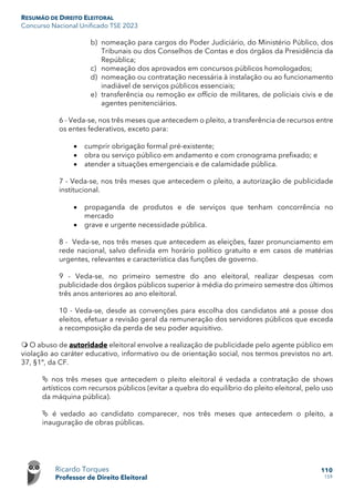 RESUMÃO DE DIREITO ELEITORAL
Concurso Nacional Unificado TSE 2023
Ricardo Torques
Professor de Direito Eleitoral
110
159
b) nomeação para cargos do Poder Judiciário, do Ministério Público, dos
Tribunais ou dos Conselhos de Contas e dos órgãos da Presidência da
República;
c) nomeação dos aprovados em concursos públicos homologados;
d) nomeação ou contratação necessária à instalação ou ao funcionamento
inadiável de serviços públicos essenciais;
e) transferência ou remoção ex officio de militares, de policiais civis e de
agentes penitenciários.
6 - Veda-se, nos três meses que antecedem o pleito, a transferência de recursos entre
os entes federativos, exceto para:
• cumprir obrigação formal pré-existente;
• obra ou serviço público em andamento e com cronograma prefixado; e
• atender a situações emergenciais e de calamidade pública.
7 - Veda-se, nos três meses que antecedem o pleito, a autorização de publicidade
institucional.
• propaganda de produtos e de serviços que tenham concorrência no
mercado
• grave e urgente necessidade pública.
8 - Veda-se, nos três meses que antecedem as eleições, fazer pronunciamento em
rede nacional, salvo definida em horário político gratuito e em casos de matérias
urgentes, relevantes e característica das funções de governo.
9 - Veda-se, no primeiro semestre do ano eleitoral, realizar despesas com
publicidade dos órgãos públicos superior à média do primeiro semestre dos últimos
três anos anteriores ao ano eleitoral.
10 - Veda-se, desde as convenções para escolha dos candidatos até a posse dos
eleitos, efetuar a revisão geral da remuneração dos servidores públicos que exceda
a recomposição da perda de seu poder aquisitivo.
 O abuso de autoridade eleitoral envolve a realização de publicidade pelo agente público em
violação ao caráter educativo, informativo ou de orientação social, nos termos previstos no art.
37, §1º, da CF.
 nos três meses que antecedem o pleito eleitoral é vedada a contratação de shows
artísticos com recursos públicos (evitar a quebra do equilíbrio do pleito eleitoral, pelo uso
da máquina pública).
 é vedado ao candidato comparecer, nos três meses que antecedem o pleito, a
inauguração de obras públicas.
 