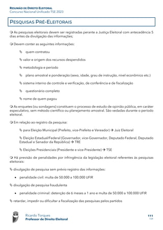 RESUMÃO DE DIREITO ELEITORAL
Concurso Nacional Unificado TSE 2023
Ricardo Torques
Professor de Direito Eleitoral
111
159
PESQUISAS PRÉ-ELEITORAIS
 As pesquisas eleitorais devem ser registradas perante a Justiça Eleitoral com antecedência 5
dias antes da divulgação das informações;
 Devem conter as seguintes informações:
 quem contratou
 valor e origem dos recursos despendidos
 metodologia e período
 plano amostral e ponderação (sexo, idade, grau de instrução, nível econômico etc.)
 sistema interno de controle e verificação, de conferência e de fiscalização
 questionário completo
 nome de quem pagou
 As enquetes (ou sondagens) constituem o processo de estudo de opinião pública, em caráter
especulativo, sem método científico ou planejamento amostral. São vedadas durante o período
eleitoral.
 Em relação ao registro da pesquisa:
 para Eleição Municipal (Prefeito, vice-Prefeito e Vereador)  Juiz Eleitoral
 Eleição Estadual/Federal (Governador, vice-Governador, Deputado Federal, Deputado
Estadual e Senador da República)  TRE
 Eleições Presidenciais (Presidente e vice-Presidente)  TSE
 Há previsão de penalidades por infringência da legislação eleitoral referentes às pesquisas
eleitorais:
 divulgação de pesquisa sem prévio registro das informações:
• penalidade civil: multa de 50.000 a 100.000 UFIR
 divulgação de pesquisa fraudulenta
• penalidade criminal: detenção de 6 meses a 1 ano e multa de 50.000 a 100.000 UFIR
 retardar, impedir ou dificultar a fiscalização das pesquisas pelos partidos
 