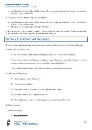 RESUMÃO DE DIREITO ELEITORAL
Concurso Nacional Unificado TSE 2023
Ricardo Torques
Professor de Direito Eleitoral
112
159
• penalidade criminal: detenção (6 meses a 1 ano) ou prestação de serviços à comunidade
e multa (10 a 20 mil UFIR)
 irregularidade nos dados de pesquisa eleitoral
• penalidade criminal: detenção (6 meses a 1 ano) ou prestação de serviços à comunidade
e multa (10 a 20 mil UFIRs)
• obrigação: republicar os dados corretamente
 Aplicam-se os crimes aos responsáveis pela entidade de pesquisa ou pelo órgão que veicular
as informações sem prévio registro, fraudulenta ou irregular.
SISTEMA ELETRÔNICO DE VOTAÇÃO
 Nosso sistema de votação é eletrônico (com aplicação biométrica em boa parte do país).
 Difere voto em branco x nulo
 voto em branco: o eleitor não manifesta preferência por nenhum dos candidatos.
 voto nulo: o eleitor manifesta sua vontade de anular, digitando na urna eletrônica um número
que não seja correspondente a nenhum candidato ou partido político.
* não trazem qualquer repercussão para o resultado ou totalização da votação.
 Painel da urna eletrônica:
1º- a designação do cargo disputado;
2º - o número do candidato;
3º - o nome do titular e, inclusive, do vice e suplente, se for o caso;
4º - o nome do partido ou a respectiva legenda
5º - a foto do titular do cargo e, inclusive, dos vices e suplentes, se for o caso.
 Ordem votação:
 eleições gerais
• deputado federal
 