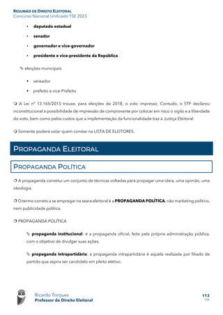 RESUMÃO DE DIREITO ELEITORAL
Concurso Nacional Unificado TSE 2023
Ricardo Torques
Professor de Direito Eleitoral
113
159
• deputado estadual
• senador
• governador e vice-governador
• presidente e vice-presidente da República
 eleições municipais
 vereador
 prefeito e vice-Prefeito
 A Lei nº 13.165/2015 trouxe, para eleições de 2018, o voto impresso. Contudo, o STF declarou
inconstitucional a possibilidade de impressão de comprovante por colocar em risco o sigilo e a liberdade
do voto, bem como pelos custos que a implementação da funcionalidade traz à Justiça Eleitoral.
 Somente poderá votar quem constar na LISTA DE ELEITORES.
PROPAGANDA ELEITORAL
PROPAGANDA POLÍTICA
 A propaganda constitui um conjunto de técnicas voltadas para propagar uma ideia, uma opinião, uma
ideologia.
 O termo correto a se empregar na seara eleitoral é a PROPAGANDA POLÍTICA, não marketing político,
nem publicidade política.
 PROPAGANDA POLÍTICA
 propaganda institucional: é a propaganda oficial, feita pela própria administração pública,
com o objetivo de divulgar suas ações.
 propaganda intrapartidária: a propaganda intrapartidária é aquela realizada por filiado de
partido que aspira ser candidato em pleito eletivo.
 