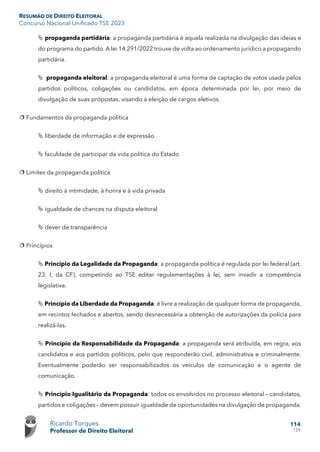 RESUMÃO DE DIREITO ELEITORAL
Concurso Nacional Unificado TSE 2023
Ricardo Torques
Professor de Direito Eleitoral
114
159
 propaganda partidária: a propaganda partidária é aquela realizada na divulgação das ideias e
do programa do partido. A lei 14.291/2022 trouxe de volta ao ordenamento jurídico a propagando
partidária.
 propaganda eleitoral: a propaganda eleitoral é uma forma de captação de votos usada pelos
partidos políticos, coligações ou candidatos, em época determinada por lei, por meio de
divulgação de suas propostas, visando à eleição de cargos eletivos.
 Fundamentos da propaganda política
 liberdade de informação e de expressão
 faculdade de participar da vida política do Estado
 Limites da propaganda política
 direito à intimidade, à honra e à vida privada
 igualdade de chances na disputa eleitoral
 dever de transparência
 Princípios
 Princípio da Legalidade da Propaganda: a propaganda política é regulada por lei federal (art.
23, I, da CF), competindo ao TSE editar regulamentações à lei, sem invadir a competência
legislativa.
 Princípio da Liberdade da Propaganda: é livre a realização de qualquer forma de propaganda,
em recintos fechados e abertos, sendo desnecessária a obtenção de autorizações da polícia para
realizá-las.
 Princípio da Responsabilidade da Propaganda: a propaganda será atribuída, em regra, aos
candidatos e aos partidos políticos, pelo que responderão civil, administrativa e criminalmente.
Eventualmente poderão ser responsabilizados os veículos de comunicação e o agente de
comunicação.
 Princípio Igualitário da Propaganda: todos os envolvidos no processo eleitoral – candidatos,
partidos e coligações – devem possuir igualdade de oportunidades na divulgação de propaganda.
 