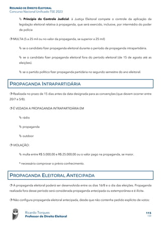 RESUMÃO DE DIREITO ELEITORAL
Concurso Nacional Unificado TSE 2023
Ricardo Torques
Professor de Direito Eleitoral
115
159
 Princípio do Controle Judicial: à Justiça Eleitoral compete o controle da aplicação da
legislação eleitoral relativa à propaganda, que será exercido, inclusive, por intermédio do poder
de polícia
 MULTA (5 a 25 mil ou no valor da propaganda, se superior a 25 mil)
 se o candidato fizer propaganda eleitoral durante o período de propaganda intrapartidária.
 se o candidato fizer propaganda eleitoral fora do período eleitoral (de 15 de agosto até as
eleições).
 se o partido político fizer propaganda partidária no segundo semestre do ano eleitoral.
PROPAGANDA INTRAPARTIDÁRIA
 Realizada no prazo de 15 dias antes da data designada para as convenções (que devem ocorrer entre
20/7 e 5/8).
 É VEDADA A PROPAGANDA INTRAPARTIDÁRIA EM
 rádio
 propaganda
 outdoor
 VIOLAÇÃO:
 multa entre R$ 5.000,00 e R$ 25.000,00 ou o valor pago na propaganda, se maior.
* necessário comprovar o prévio conhecimento.
PROPAGANDA ELEITORAL ANTECIPADA
 A propaganda eleitoral poderá ser desenvolvida entre os dias 16/8 e o dia das eleições. Propaganda
realizada fora desse período será considerada propaganda antecipada ou extemporânea e é ilícita.
 Não configura propaganda eleitoral antecipada, desde que não contenha pedido explícito de votos:
 