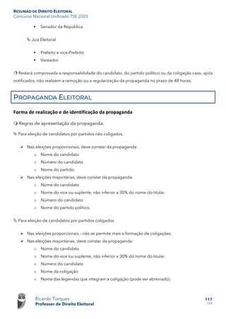 RESUMÃO DE DIREITO ELEITORAL
Concurso Nacional Unificado TSE 2023
Ricardo Torques
Professor de Direito Eleitoral
117
159
 Senador da República
 Juiz Eleitoral
 Prefeito e vice-Prefeito
 Vereador
 Restará comprovada a responsabilidade do candidato, do partido político ou da coligação caso, após
notificados, não realizem a remoção ou a regularização da propaganda no prazo de 48 horas.
PROPAGANDA ELEITORAL
Forma de realização e de identificação da propaganda
 Regras de apresentação da propaganda:
 Para eleição de candidatos por partidos não coligados.
 Nas eleições proporcionais, deve constar da propaganda:
o Nome do candidato
o Número do candidato
o Nome do partido.
 Nas eleições majoritárias, deve constar da propaganda:
o Nome do candidato
o Nome do vice ou suplente, não inferior a 30% do nome do titular.
o Número do candidato
o Nome do partido político.
 Para eleição de candidatos por partidos coligados
 Nas eleições proporcionais - não se permite mais a formação de coligações.
 Nas eleições majoritárias, deve constar da propaganda:
o Nome do candidato
o Nome do vice ou suplente, não inferior a 30% do nome do titular.
o Número do candidato
o Nome da coligação
o Nome das legendas que integram a coligação (pode ser abreviado).
 