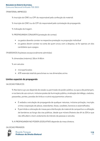 RESUMÃO DE DIREITO ELEITORAL
Concurso Nacional Unificado TSE 2023
Ricardo Torques
Professor de Direito Eleitoral
118
159
 MATERIAL IMPRESSO
 Inscrição do CNPJ ou CPF do responsável pela confecção do material.
 Inscrição do CNPJ ou do CPF do responsável pela contratação da propaganda.
 Indicação da tiragem.
 PROPAGANDA CONJUNTA (prestação de contas):
 os gastos deverão constar na respectiva prestação na proporção individual
 os gastos devem constar na conta de quem arcou com a despesa, se for apenas um dos
candidatos que a pagou
 ADESIVOS (hipóteses excepcionalmente admitidas)
 dimensões (máximo): 50cm X 40cm
 em veículos
 microperfurados
 ATÉ extensão total do para-brisas ou nas dimensões acima
Limites espaciais da propaganda
 LOCAIS PÚBLICOS
 Nos bens cujo uso dependa de cessão ou permissão do poder público, ou que a ele pertençam,
e nos bens de uso comum, inclusive postes de iluminação pública, sinalização de tráfego, viadutos,
passarelas, pontes, paradas de ônibus e outros equipamentos urbanos:
• É vedada a veiculação de propaganda de qualquer natureza, inclusive pichação, inscrição
a tinta e exposição de placas, estandartes, faixas, cavaletes, bonecos e assemelhados.
• É permitida a colocação de mesas para distribuição de material de campanha e a utilização
de bandeiras ao longo das vias públicas, desde que móveis (fixáveis das 6h às 22h) e que
não dificultem o bom andamento do trânsito de pessoas e veículos.
 A PROPAGANDA NO PODER LEGISLATIVO depende da mesa diretora.
 LOCAIS PRIVADOS
 