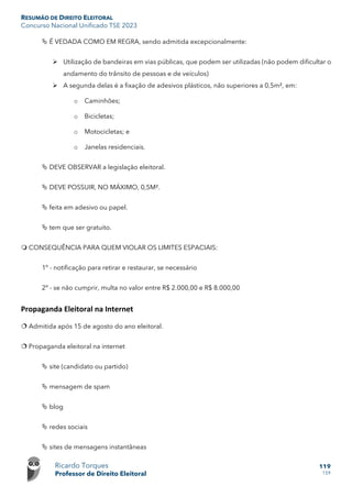 RESUMÃO DE DIREITO ELEITORAL
Concurso Nacional Unificado TSE 2023
Ricardo Torques
Professor de Direito Eleitoral
119
159
 É VEDADA COMO EM REGRA, sendo admitida excepcionalmente:
 Utilização de bandeiras em vias públicas, que podem ser utilizadas (não podem dificultar o
andamento do trânsito de pessoas e de veículos)
 A segunda delas é a fixação de adesivos plásticos, não superiores a 0,5m², em:
o Caminhões;
o Bicicletas;
o Motocicletas; e
o Janelas residenciais.
 DEVE OBSERVAR a legislação eleitoral.
 DEVE POSSUIR, NO MÁXIMO, 0,5M².
 feita em adesivo ou papel.
 tem que ser gratuito.
 CONSEQUÊNCIA PARA QUEM VIOLAR OS LIMITES ESPACIAIS:
1º - notificação para retirar e restaurar, se necessário
2º - se não cumprir, multa no valor entre R$ 2.000,00 e R$ 8.000,00
Propaganda Eleitoral na Internet
 Admitida após 15 de agosto do ano eleitoral.
 Propaganda eleitoral na internet
 site (candidato ou partido)
 mensagem de spam
 blog
 redes sociais
 sites de mensagens instantâneas
 