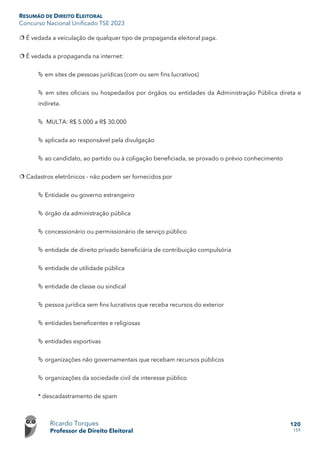 RESUMÃO DE DIREITO ELEITORAL
Concurso Nacional Unificado TSE 2023
Ricardo Torques
Professor de Direito Eleitoral
120
159
 É vedada a veiculação de qualquer tipo de propaganda eleitoral paga.
 É vedada a propaganda na internet:
 em sites de pessoas jurídicas (com ou sem fins lucrativos)
 em sites oficiais ou hospedados por órgãos ou entidades da Administração Pública direta e
indireta.
 MULTA: R$ 5.000 a R$ 30.000
 aplicada ao responsável pela divulgação
 ao candidato, ao partido ou à coligação beneficiada, se provado o prévio conhecimento
 Cadastros eletrônicos - não podem ser fornecidos por
 Entidade ou governo estrangeiro
 órgão da administração pública
 concessionário ou permissionário de serviço público
 entidade de direito privado beneficiária de contribuição compulsória
 entidade de utilidade pública
 entidade de classe ou sindical
 pessoa jurídica sem fins lucrativos que receba recursos do exterior
 entidades beneficentes e religiosas
 entidades esportivas
 organizações não governamentais que recebam recursos públicos
 organizações da sociedade civil de interesse público
* descadastramento de spam
 