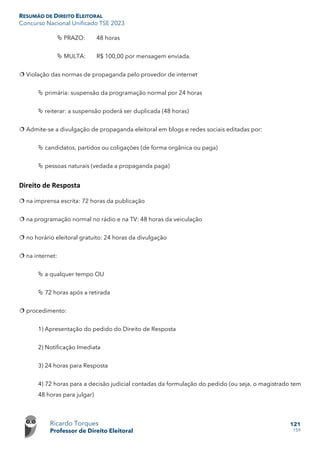 RESUMÃO DE DIREITO ELEITORAL
Concurso Nacional Unificado TSE 2023
Ricardo Torques
Professor de Direito Eleitoral
121
159
 PRAZO: 48 horas
 MULTA: R$ 100,00 por mensagem enviada.
 Violação das normas de propaganda pelo provedor de internet
 primária: suspensão da programação normal por 24 horas
 reiterar: a suspensão poderá ser duplicada (48 horas)
 Admite-se a divulgação de propaganda eleitoral em blogs e redes sociais editadas por:
 candidatos, partidos ou coligações (de forma orgânica ou paga)
 pessoas naturais (vedada a propaganda paga)
Direito de Resposta
 na imprensa escrita: 72 horas da publicação
 na programação normal no rádio e na TV: 48 horas da veiculação
 no horário eleitoral gratuito: 24 horas da divulgação
 na internet:
 a qualquer tempo OU
 72 horas após a retirada
 procedimento:
1) Apresentação do pedido do Direito de Resposta
2) Notificação Imediata
3) 24 horas para Resposta
4) 72 horas para a decisão judicial contadas da formulação do pedido (ou seja, o magistrado tem
48 horas para julgar)
 