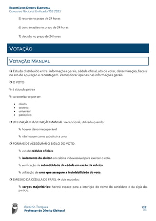 RESUMÃO DE DIREITO ELEITORAL
Concurso Nacional Unificado TSE 2023
Ricardo Torques
Professor de Direito Eleitoral
122
159
5) recurso no prazo de 24 horas
6) contrarrazões no prazo de 24 horas
7) decisão no prazo de 24 horas
VOTAÇÃO
VOTAÇÃO MANUAL
 Estudo distribuído entre: informações gerais, cédula oficial, ato de votar, determinação, fiscais
no ato de apuração e recontagem. Vamos focar apenas nas informações gerais.
 O VOTO
 é cláusula pétrea
 caracteriza-se por ser
• direto
• secreto
• universal
• periódico
 UTILIZAÇÃO DA VOTAÇÃO MANUAL: excepcional, utilizada quando:
 houver dano irrecuperável
 não houver como substituir a urna
 FORMAS DE ASSEGURAR O SIGILO DO VOTO:
 uso de cédulas oficiais.
 isolamento do eleitor em cabina indevassável para exercer o voto.
 verificação da autenticidade da cédula em razão da rubrica.
 utilização de urna que assegure a inviolabilidade do voto.
 EMISSÃO DA CÉDULA DE PAPEL  dois modelos:
 cargos majoritários: haverá espaço para a inscrição do nome do candidato e da sigla do
partido.
 