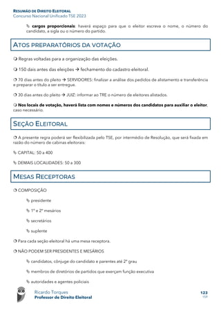 RESUMÃO DE DIREITO ELEITORAL
Concurso Nacional Unificado TSE 2023
Ricardo Torques
Professor de Direito Eleitoral
123
159
 cargos proporcionais: haverá espaço para que o eleitor escreva o nome, o número do
candidato, a sigla ou o número do partido.
ATOS PREPARATÓRIOS DA VOTAÇÃO
 Regras voltadas para a organização das eleições.
 150 dais antes das eleições  fechamento do cadastro eleitoral.
 70 dias antes do pleito  SERVIDORES: finalizar a análise dos pedidos de alistamento e transferência
e preparar o título a ser entregue.
 30 dias antes do pleito  JUIZ: informar ao TRE o número de eleitores alistados.
 Nos locais de votação, haverá lista com nomes e números dos candidatos para auxiliar o eleitor,
caso necessário.
SEÇÃO ELEITORAL
 A presente regra poderá ser flexibilizada pelo TSE, por intermédio de Resolução, que será fixada em
razão do número de cabinas eleitorais:
 CAPITAL: 50 a 400
 DEMAIS LOCALIDADES: 50 a 300
MESAS RECEPTORAS
 COMPOSIÇÃO
 presidente
 1º e 2º mesários
 secretários
 suplente
 Para cada seção eleitoral há uma mesa receptora.
 NÃO PODEM SER PRESIDENTES E MESÁRIOS
 candidatos, cônjuge do candidato e parentes até 2º grau
 membros de diretórios de partidos que exerçam função executiva
 autoridades e agentes policiais
 
