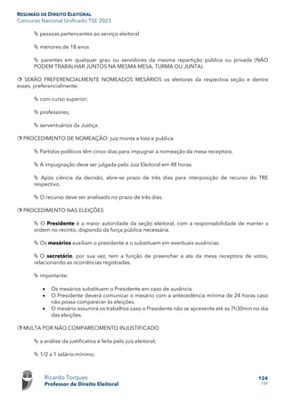 RESUMÃO DE DIREITO ELEITORAL
Concurso Nacional Unificado TSE 2023
Ricardo Torques
Professor de Direito Eleitoral
124
159
 pessoas pertencentes ao serviço eleitoral
 menores de 18 anos
 parentes em qualquer grau ou servidores da mesma repartição pública ou privada (NÃO
PODEM TRABALHAR JUNTOS NA MESMA MESA, TURMA OU JUNTA).
 SERÃO PREFERENCIALMENTE NOMEADOS MESÁRIOS os eleitores da respectiva seção e dentre
esses, preferencialmente:
 com curso superior;
 professores;
 serventuários da Justiça.
 PROCEDIMENTO DE NOMEAÇÃO: juiz monta a lista e publica.
 Partidos políticos têm cinco dias para impugnar a nomeação da mesa receptora.
 A impugnação deve ser julgada pelo Juiz Eleitoral em 48 horas.
 Após ciência da decisão, abre-se prazo de três dias para interposição de recurso do TRE
respectivo.
 O recurso deve ser analisado no prazo de três dias.
 PROCEDIMENTO NAS ELEIÇÕES
 O Presidente é a maior autoridade da seção eleitoral, com a responsabilidade de manter a
ordem no recinto, dispondo da força pública necessária.
 Os mesários auxiliam o presidente e o substituem em eventuais ausências.
 O secretário, por sua vez, tem a função de preencher a ata da mesa receptora de votos,
relacionando as ocorrências registradas.
 importante:
• Os mesários substituem o Presidente em caso de ausência.
• O Presidente deverá comunicar o mesário com a antecedência mínima de 24 horas caso
não possa comparecer às eleições.
• O mesário assumirá os trabalhos caso o Presidente não se apresente até as 7h30min no dia
das eleições.
 MULTA POR NÃO COMPARECIMENTO INJUSTIFICADO
 a análise da justificativa é feita pelo juiz eleitoral;
 1/2 a 1 salário-mínimo.
 