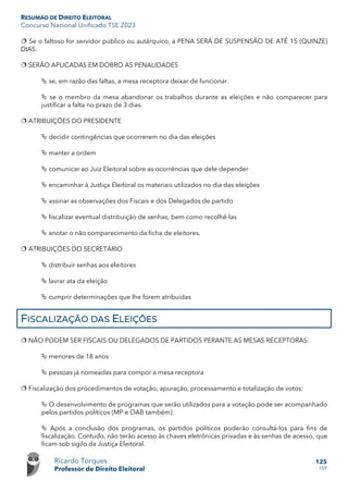 RESUMÃO DE DIREITO ELEITORAL
Concurso Nacional Unificado TSE 2023
Ricardo Torques
Professor de Direito Eleitoral
125
159
 Se o faltoso for servidor público ou autárquico, a PENA SERÁ DE SUSPENSÃO DE ATÉ 15 (QUINZE)
DIAS.
 SERÃO APLICADAS EM DOBRO AS PENALIDADES
 se, em razão das faltas, a mesa receptora deixar de funcionar.
 se o membro da mesa abandonar os trabalhos durante as eleições e não comparecer para
justificar a falta no prazo de 3 dias.
 ATRIBUIÇÕES DO PRESIDENTE
 decidir contingências que ocorrerem no dia das eleições
 manter a ordem
 comunicar ao Juiz Eleitoral sobre as ocorrências que dele depender
 encaminhar à Justiça Eleitoral os materiais utilizados no dia das eleições
 assinar as observações dos Fiscais e dos Delegados de partido
 fiscalizar eventual distribuição de senhas, bem como recolhê-las
 anotar o não comparecimento da ficha de eleitores.
 ATRIBUIÇÕES DO SECRETÁRIO
 distribuir senhas aos eleitores
 lavrar ata da eleição
 cumprir determinações que lhe forem atribuídas
FISCALIZAÇÃO DAS ELEIÇÕES
 NÃO PODEM SER FISCAIS OU DELEGADOS DE PARTIDOS PERANTE AS MESAS RECEPTORAS:
 menores de 18 anos
 pessoas já nomeadas para compor a mesa receptora
 Fiscalização dos procedimentos de votação, apuração, processamento e totalização de votos:
 O desenvolvimento de programas que serão utilizados para a votação pode ser acompanhado
pelos partidos políticos (MP e OAB também).
 Após a conclusão dos programas, os partidos políticos poderão consultá-los para fins de
fiscalização. Contudo, não terão acesso às chaves eletrônicas privadas e às senhas de acesso, que
ficam sob sigilo da Justiça Eleitoral.
 