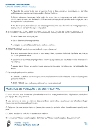 RESUMÃO DE DIREITO ELEITORAL
Concurso Nacional Unificado TSE 2023
Ricardo Torques
Professor de Direito Eleitoral
126
159
 Quando da apresentação dos programas-fonte e dos programas executáveis, os partidos
políticos podem apresentar impugnação à Justiça Eleitoral.
 O procedimento de carga e de lacração das urnas com os programas que serão utilizados no
dia do pleito ocorrerá em audiência pública com a convocação de partidos e de coligações para
acompanhar o procedimento.
 No dia do pleito, há fiscalização por amostragem das urnas pela denominada “votação paralela”,
acompanhada por partidos e por coligações.
 O PRESIDENTE DA JUNTA SERÁ RESPONSABILIZADO E AFASTADO DE SUAS FUNÇÕES CASO
 deixe de receber impugnações
 deixe de mencionar os protestos
 impeça o exercício fiscalizatório dos partidos políticos
 CONSTITUI CRIME (punível com reclusão de cinco a dez anos)
 acesso ao sistema de dados usado pelo serviço eleitoral com a finalidade de alterar a apuração
ou a contagem dos votos;
 desenvolver ou introduzir programa ou sistema que possa causar resultado diverso do esperado
no sistema;
 causar dano físico a um determinado equipamento usado na votação ou na totalização dos
votos.
 Fiscalização pelo partido político:
 DOIS DELEGADOS: por município (em municípios com mais de uma zona, serão dois delegados
por zona eleitoral).
 DOIS FISCAIS: para cada seção eleitoral (ou mesa receptora).
MATERIAL DE VOTAÇÃO E DE JUSTIFICATIVA
 Urnas lacradas, que podem ser previamente instaladas na seção eleitoral ou no posto de justificativa
por equipe da Justiça Eleitoral.
 Lista contendo o nome e o número dos candidatos registrados, a qual deverá ser afixada em lugar
visível, nos recintos das seções eleitorais.
 Cadernos de votação dos eleitores das seções, contendo também a lista dos eleitores impedidos de
votar.
 Cabina de votação sem alusão a entidades externas.
 Formulários "Ata da Mesa Receptora de Votos" ou "Ata da Mesa Receptora de Justificativas".
 