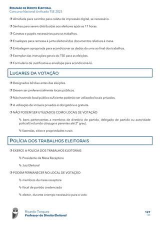RESUMÃO DE DIREITO ELEITORAL
Concurso Nacional Unificado TSE 2023
Ricardo Torques
Professor de Direito Eleitoral
127
159
 Almofada para carimbo para coleta de impressão digital, se necessário.
 Senhas para serem distribuídas aos eleitores após as 17 horas.
 Canetas e papéis necessários para os trabalhos.
 Envelopes para remessa à junta eleitoral dos documentos relativos à mesa.
 Embalagem apropriada para acondicionar os dados da urna ao final dos trabalhos.
 Exemplar das instruções gerais do TSE para as eleições.
 Formulário de Justificativa e envelope para acondicioná-lo.
LUGARES DA VOTAÇÃO
 Designados 60 dias antes das eleições.
 Devem ser preferencialmente locais públicos.
 Não havendo local público suficiente poderão ser utilizados locais privados.
 A utilização de imóveis privados é obrigatória e gratuita.
 NÃO PODEM SER UTILIZADOS COMO LOCAIS DE VOTAÇÃO
 bens pertencentes a membros de diretório de partido, delegado de partido ou autoridade
policial (incluindo cônjuge e parentes até 2º grau).
 fazendas, sítios e propriedades rurais
POLÍCIA DOS TRABALHOS ELEITORAIS
 EXERCE A POLÍCIA DOS TRABALHOS ELEITORAIS
 Presidente da Mesa Receptora
 Juiz Eleitoral
 PODEM PERMANECER NO LOCAL DE VOTAÇÃO
 membros da mesa receptora
 fiscal de partido credenciado
 eleitor, durante o tempo necessário para o voto
 