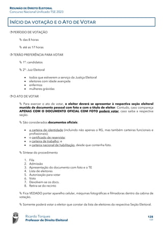 RESUMÃO DE DIREITO ELEITORAL
Concurso Nacional Unificado TSE 2023
Ricardo Torques
Professor de Direito Eleitoral
128
159
INÍCIO DA VOTAÇÃO E O ATO DE VOTAR
 PERÍODO DE VOTAÇÃO
 das 8 horas
 até as 17 horas
 TERÃO PREFERÊNCIA PARA VOTAR
 1º: candidatos
 2º: Juiz Eleitoral
• todos que estiverem a serviço da Justiça Eleitoral
• eleitores com idade avançada
• enfermos
• mulheres grávidas
 O ATO DE VOTAR
 Para exercer o ato de votar, o eleitor deverá se apresentar à respectiva seção eleitoral
munido de documento pessoal com foto e com o título de eleitor. Contudo, caso compareça
APENAS COM O DOCUMENTO OFICIAL COM FOTO poderá votar, caso saiba a respectiva
seção.
 São considerados documentos oficiais:
• a carteira de identidade (incluindo não apenas o RG, mas também carteiras funcionais e
profissionais);
• o certificado de reservista;
• a carteira de trabalho; e
• a carteira nacional de habilitação, desde que contenha foto.
 Síntese do procedimento
1. Fila
2. Admissão
3. Apresentação do documento com foto e o TE
4. Lista de eleitores
5. Autorização para votar
6. Voto
7. Devolvem-se os docs.
8. Retira-se do recinto
 Fica VEDADO portar aparelho celular, máquinas fotográficas e filmadoras dentro da cabina de
votação.
 Somente poderá votar o eleitor que constar da lista de eleitores da respectiva Seção Eleitoral.
 