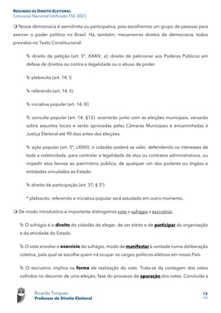 RESUMÃO DE DIREITO ELEITORAL
Concurso Nacional Unificado TSE 2023
Ricardo Torques
Professor de Direito Eleitoral
12
159
 Nossa democracia é semidireta ou participativa, pois escolhemos um grupo de pessoas para
exercer o poder político no Brasil. Há, também, mecanismos diretos de democracia, todos
previstos no Texto Constitucional:
 direito de petição (art. 5º, XXXIV, a): direito de peticionar aos Poderes Públicos em
defesa de direitos ou contra a ilegalidade ou o abuso de poder.
 plebiscito (art. 14, I)
 referendo (art. 14, II)
 iniciativa popular (art. 14, III)
 consulta popular (art. 14, §12): ocorrerão junto com as eleições municipais, versarão
sobre assuntos locais e serão aprovadas pelas Câmaras Municipais e encaminhadas à
Justiça Eleitoral até 90 dias antes das eleições.
 ação popular (art. 5º, LXXIII): o cidadão poderá se valer, defendendo os interesses de
toda a coletividade, para controlar a legalidade de atos ou contratos administrativos, ou
impedir atos lesivos ao patrimônio público, de qualquer um dos poderes ou órgãos e
entidades vinculados ao Estado.
 direito de participação (art. 37, § 3º)
* plebiscito, referendo e iniciativa popular será estudado em outro momento.
 De modo introdutório é importante distingamos voto x sufrágio x escrutínio.
 O sufrágio é o direito do cidadão de eleger, de ser eleito e de participar da organização
e da atividade do Estado.
 O voto envolve o exercício do sufrágio, modo de manifestar à vontade numa deliberação
coletiva, pela qual se escolhe quem irá ocupar os cargos políticos-eletivos em nosso País.
 O escrutínio implica na forma de realização do voto. Trata-se da contagem dos votos
colhidos no decorrer de uma eleição, fase do processo de apuração dos votos. Concluída a
 