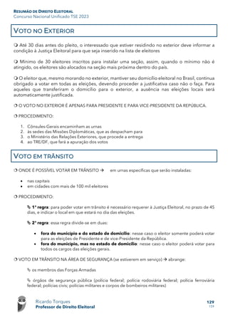 RESUMÃO DE DIREITO ELEITORAL
Concurso Nacional Unificado TSE 2023
Ricardo Torques
Professor de Direito Eleitoral
129
159
VOTO NO EXTERIOR
 Até 30 dias antes do pleito, o interessado que estiver residindo no exterior deve informar a
condição à Justiça Eleitoral para que seja inserido na lista de eleitores
 Mínimo de 30 eleitores inscritos para instalar uma seção, assim, quando o mínimo não é
atingido, os eleitores são alocados na seção mais próxima dentro do país.
 O eleitor que, mesmo morando no exterior, mantiver seu domicílio eleitoral no Brasil, continua
obrigado a votar em todas as eleições, devendo proceder a justificativa caso não o faça. Para
aqueles que transferiram o domicílio para o exterior, a ausência nas eleições locais será
automaticamente justificada.
 O VOTO NO EXTERIOR É APENAS PARA PRESIDENTE E PARA VICE-PRESIDENTE DA REPÚBLICA.
 PROCEDIMENTO:
1. Cônsules-Gerais encaminham as urnas
2. às sedes das Missões Diplomáticas, que as despacham para
3. o Ministério das Relações Exteriores, que procede a entrega
4. ao TRE/DF, que fará a apuração dos votos
VOTO EM TRÂNSITO
 ONDE É POSSÍVEL VOTAR EM TRÂNSITO  em urnas específicas que serão instaladas:
• nas capitais
• em cidades com mais de 100 mil eleitores
 PROCEDIMENTO:
 1ª regra: para poder votar em trânsito é necessário requerer à Justiça Eleitoral, no prazo de 45
dias, e indicar o local em que estará no dia das eleições.
 2ª regra: essa regra divide-se em duas:
• fora do município e do estado de domicílio: nesse caso o eleitor somente poderá votar
para as eleições de Presidente e de vice-Presidente da República.
• fora do município, mas no estado de domicílio: nesse caso o eleitor poderá votar para
todos os cargos das eleições gerais.
 VOTO EM TRÂNSITO NA ÁREA DE SEGURANÇA (se estiverem em serviço)  abrange:
 os membros das Forças Armadas
 órgãos de segurança pública (polícia federal; polícia rodoviária federal; polícia ferroviária
federal; polícias civis; polícias militares e corpos de bombeiros militares)
 