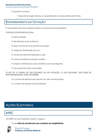 RESUMÃO DE DIREITO ELEITORAL
Concurso Nacional Unificado TSE 2023
Ricardo Torques
Professor de Direito Eleitoral
130
159
 guardas municipais
* depende do órgão informar a Justiça Eleitoral com antecedência de 45 dias.
ENCERRAMENTO DA VOTAÇÃO
 O presidente da mesa receptora declara o encerramento dos trabalhos.
 DADOS CONSTANTES DO BUs
 data da eleição
 identificação da zona eleitoral
 data e horário de encerramento da votação
 código de identificação da urna
 número de eleitores habilitados a votar
 número de eleitores votantes no pleito
 votação conferida para cada candidato e para cada legenda
 soma geral dos votos computados.
 ATÉ AS 12 HORAS DO DIA SEGUINTE AO DA VOTAÇÃO, O JUIZ ELEITORAL, SOB PENA DE
RESPONSABILIDADE, DEVE INFORMAR:
 o número de eleitores que votaram em cada uma das seções;
 o número de votantes da Zona Eleitoral.
AÇÕES ELEITORAIS
AIRC
 A AIRC tem por finalidade impedir o registro:
 pela falta de atendimento das condições de elegibilidade;
 