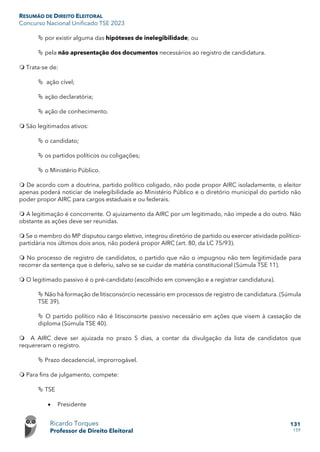 RESUMÃO DE DIREITO ELEITORAL
Concurso Nacional Unificado TSE 2023
Ricardo Torques
Professor de Direito Eleitoral
131
159
 por existir alguma das hipóteses de inelegibilidade; ou
 pela não apresentação dos documentos necessários ao registro de candidatura.
 Trata-se de:
 ação cível;
 ação declaratória;
 ação de conhecimento.
 São legitimados ativos:
 o candidato;
 os partidos políticos ou coligações;
 o Ministério Público.
 De acordo com a doutrina, partido político coligado, não pode propor AIRC isoladamente, o eleitor
apenas poderá noticiar de inelegibilidade ao Ministério Público e o diretório municipal do partido não
poder propor AIRC para cargos estaduais e ou federais.
 A legitimação é concorrente. O ajuizamento da AIRC por um legitimado, não impede a do outro. Não
obstante as ações deve ser reunidas.
 Se o membro do MP disputou cargo eletivo, integrou diretório de partido ou exercer atividade político-
partidária nos últimos dois anos, não poderá propor AIRC (art. 80, da LC 75/93).
 No processo de registro de candidatos, o partido que não o impugnou não tem legitimidade para
recorrer da sentença que o deferiu, salvo se se cuidar de matéria constitucional (Súmula TSE 11).
 O legitimado passivo é o pré-candidato (escolhido em convenção e a registrar candidatura).
 Não há formação de litisconsórcio necessário em processos de registro de candidatura. (Súmula
TSE 39).
 O partido político não é litisconsorte passivo necessário em ações que visem à cassação de
diploma (Súmula TSE 40).
 A AIRC deve ser ajuizada no prazo 5 dias, a contar da divulgação da lista de candidatos que
requereram o registro.
 Prazo decadencial, improrrogável.
 Para fins de julgamento, compete:
 TSE
• Presidente
 
