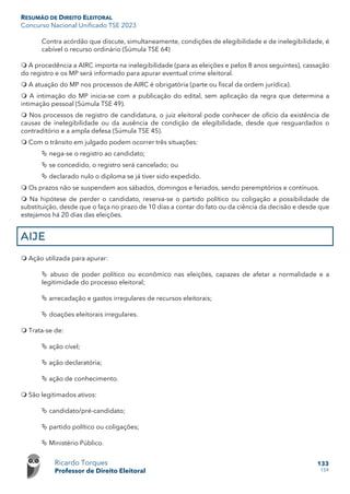 RESUMÃO DE DIREITO ELEITORAL
Concurso Nacional Unificado TSE 2023
Ricardo Torques
Professor de Direito Eleitoral
133
159
Contra acórdão que discute, simultaneamente, condições de elegibilidade e de inelegibilidade, é
cabível o recurso ordinário (Súmula TSE 64)
 A procedência a AIRC importa na inelegibilidade (para as eleições e pelos 8 anos seguintes), cassação
do registro e os MP será informado para apurar eventual crime eleitoral.
 A atuação do MP nos processos de AIRC é obrigatória (parte ou fiscal da ordem jurídica).
 A intimação do MP inicia-se com a publicação do edital, sem aplicação da regra que determina a
intimação pessoal (Súmula TSE 49).
 Nos processos de registro de candidatura, o juiz eleitoral pode conhecer de ofício da existência de
causas de inelegibilidade ou da ausência de condição de elegibilidade, desde que resguardados o
contraditório e a ampla defesa (Súmula TSE 45).
 Com o trânsito em julgado podem ocorrer três situações:
 nega-se o registro ao candidato;
 se concedido, o registro será cancelado; ou
 declarado nulo o diploma se já tiver sido expedido.
 Os prazos não se suspendem aos sábados, domingos e feriados, sendo peremptórios e contínuos.
 Na hipótese de perder o candidato, reserva-se o partido político ou coligação a possibilidade de
substituição, desde que o faça no prazo de 10 dias a contar do fato ou da ciência da decisão e desde que
estejamos há 20 dias das eleições.
AIJE
 Ação utilizada para apurar:
 abuso de poder político ou econômico nas eleições, capazes de afetar a normalidade e a
legitimidade do processo eleitoral;
 arrecadação e gastos irregulares de recursos eleitorais;
 doações eleitorais irregulares.
 Trata-se de:
 ação cível;
 ação declaratória;
 ação de conhecimento.
 São legitimados ativos:
 candidato/pré-candidato;
 partido político ou coligações;
 Ministério Público.
 