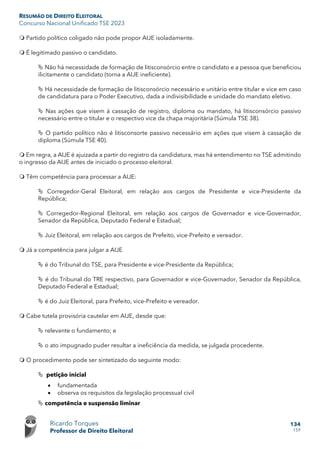 RESUMÃO DE DIREITO ELEITORAL
Concurso Nacional Unificado TSE 2023
Ricardo Torques
Professor de Direito Eleitoral
134
159
 Partido político coligado não pode propor AIJE isoladamente.
 É legitimado passivo o candidato.
 Não há necessidade de formação de litisconsórcio entre o candidato e a pessoa que beneficiou
ilicitamente o candidato (torna a AIJE ineficiente).
 Há necessidade de formação de litisconsórcio necessário e unitário entre titular e vice em caso
de candidatura para o Poder Executivo, dada a indivisibilidade e unidade do mandato eletivo.
 Nas ações que visem à cassação de registro, diploma ou mandato, há litisconsórcio passivo
necessário entre o titular e o respectivo vice da chapa majoritária (Súmula TSE 38).
 O partido político não é litisconsorte passivo necessário em ações que visem à cassação de
diploma (Súmula TSE 40).
 Em regra, a AIJE é ajuizada a partir do registro da candidatura, mas há entendimento no TSE admitindo
o ingresso da AIJE antes de iniciado o processo eleitoral.
 Têm competência para processar a AIJE:
 Corregedor-Geral Eleitoral, em relação aos cargos de Presidente e vice-Presidente da
República;
 Corregedor-Regional Eleitoral, em relação aos cargos de Governador e vice-Governador,
Senador da República, Deputado Federal e Estadual;
 Juiz Eleitoral, em relação aos cargos de Prefeito, vice-Prefeito e vereador.
 Já a competência para julgar a AIJE
 é do Tribunal do TSE, para Presidente e vice-Presidente da República;
 é do Tribunal do TRE respectivo, para Governador e vice-Governador, Senador da República,
Deputado Federal e Estadual;
 é do Juiz Eleitoral, para Prefeito, vice-Prefeito e vereador.
 Cabe tutela provisória cautelar em AIJE, desde que:
 relevante o fundamento; e
 o ato impugnado puder resultar a ineficiência da medida, se julgada procedente.
 O procedimento pode ser sintetizado do seguinte modo:
 petição inicial
• fundamentada
• observa os requisitos da legislação processual civil
 competência e suspensão liminar
 